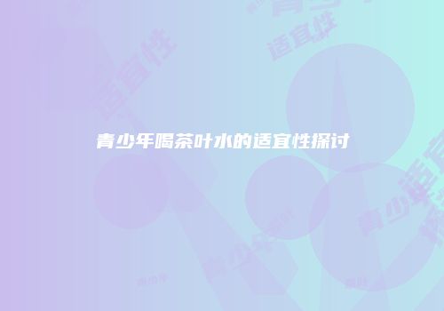青少年喝茶叶水的适宜性探讨