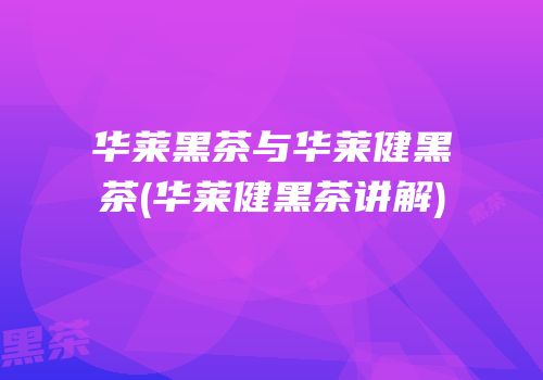 华莱黑茶与华莱健黑茶(华莱健黑茶讲解)