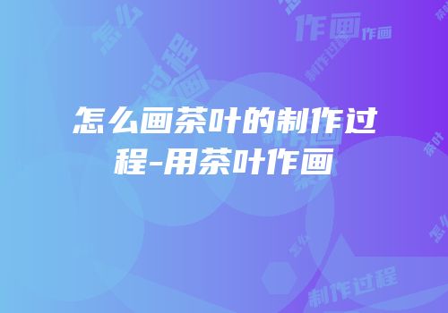 怎么画茶叶的制作过程-用茶叶作画