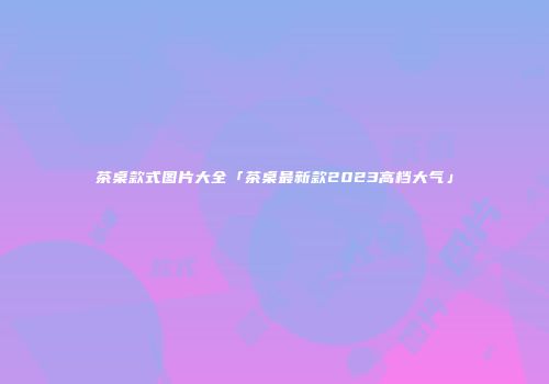 茶桌款式图片大全「茶桌最新款2023高档大气」