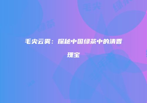 毛尖云雾：探秘中国绿茶中的清香瑰宝