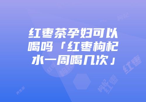 红枣茶孕妇可以喝吗「红枣枸杞水一周喝几次」