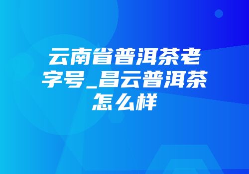 云南省普洱茶老字号_昌云普洱茶怎么样