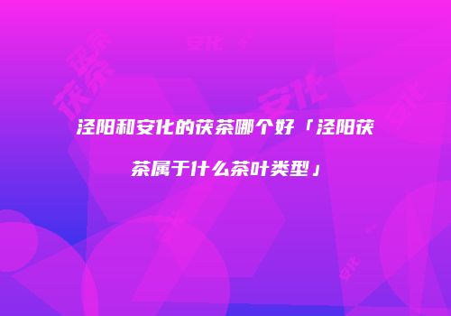 泾阳和安化的茯茶哪个好「泾阳茯茶属于什么茶叶类型」