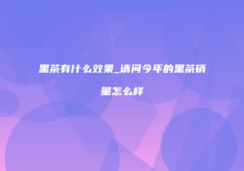 黑茶有什么效果_请问今年的黑茶销量怎么样
