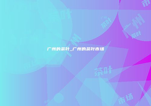 广州的茶叶_广州的茶叶市场