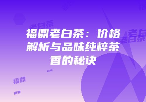 福鼎老白茶：价格解析与品味纯粹茶香的秘诀