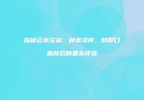 探秘云南沱茶：种类多样，醇厚口感背后的黑茶传奇