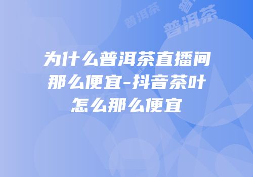 为什么普洱茶直播间那么便宜-抖音茶叶怎么那么便宜