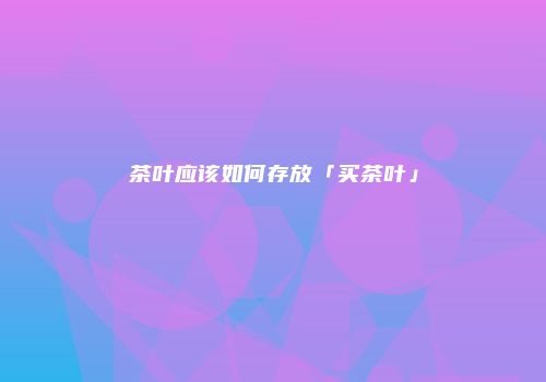 茶叶应该如何存放「买茶叶」