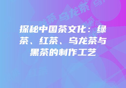 探秘中国茶文化：绿茶、红茶、乌龙茶与黑茶的制作工艺