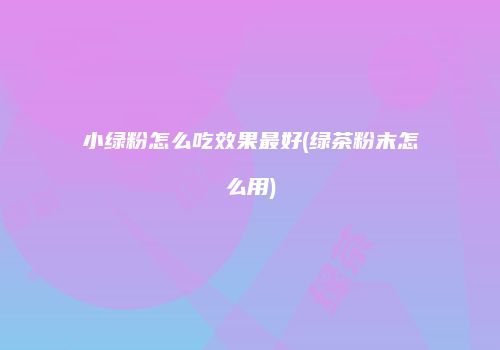 小绿粉怎么吃效果最好(绿茶粉末怎么用)