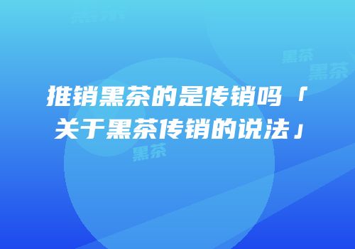 推销黑茶的是传销吗「关于黑茶传销的说法」