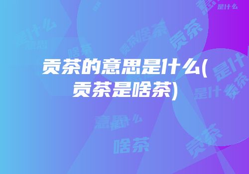 贡茶的意思是什么(贡茶是啥茶)