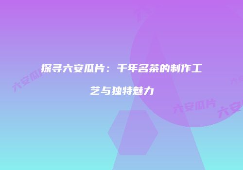 探寻六安瓜片：千年名茶的制作工艺与独特魅力