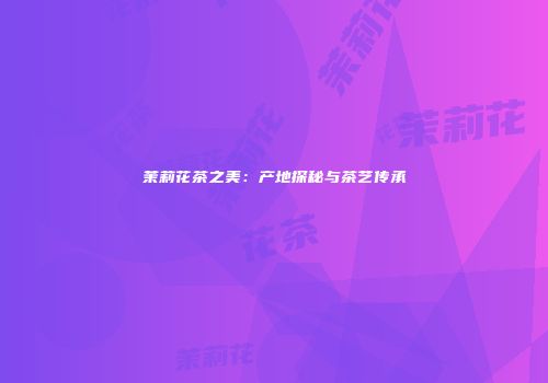茉莉花茶之美：产地探秘与茶艺传承