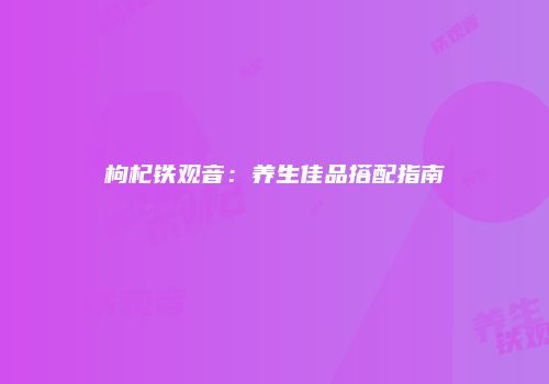 枸杞铁观音：养生佳品搭配指南