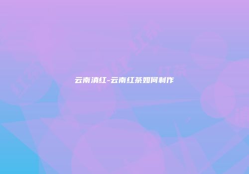 云南滇红-云南红茶如何制作