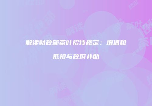 解读财政部茶叶招待规定：增值税抵扣与政府补助