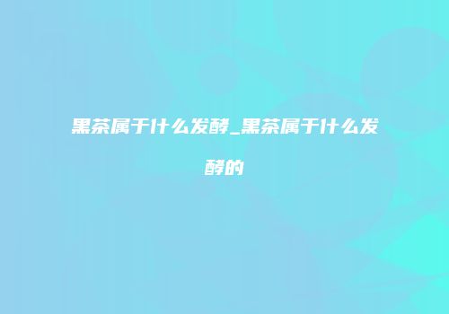 黑茶属于什么发酵_黑茶属于什么发酵的