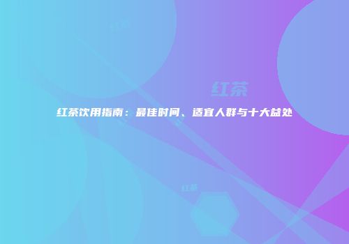 红茶饮用指南：最佳时间、适宜人群与十大益处