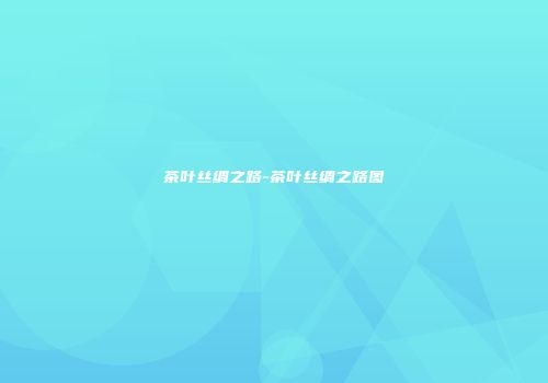 茶叶丝绸之路-茶叶丝绸之路图