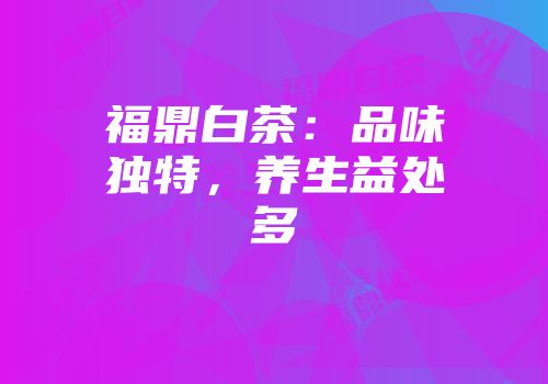 福鼎白茶：品味独特，养生益处多