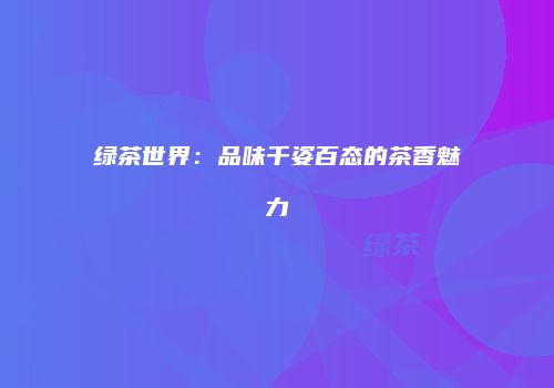 绿茶世界：品味千姿百态的茶香魅力