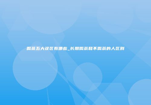 喝茶五大误区有哪些_长期喝茶和不喝茶的人区别