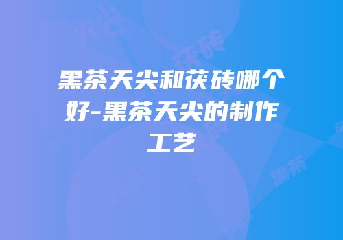 黑茶天尖和茯砖哪个好-黑茶天尖的制作工艺