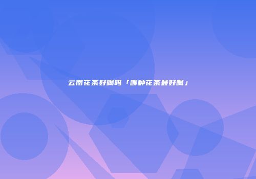 云南花茶好喝吗「哪种花茶最好喝」