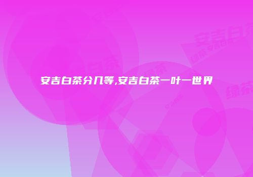 安吉白茶分几等,安吉白茶一叶一世界