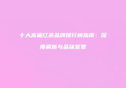 十大高端红茶品牌排行榜指南：深度解析与品味鉴赏