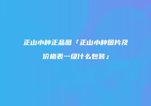 正山小种正品图「正山小种图片及价格表一级什么包装」