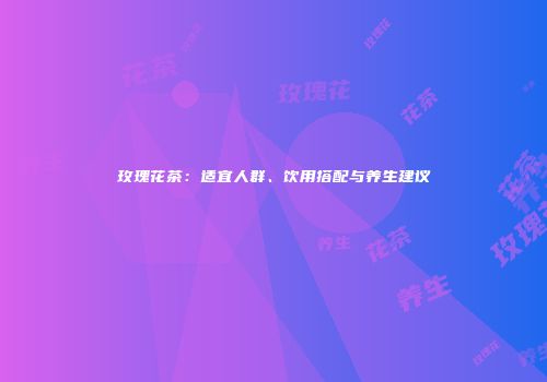 玫瑰花茶：适宜人群、饮用搭配与养生建议