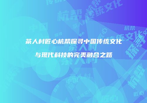 茶人村匠心杭帮探寻中国传统文化与现代科技的完美融合之路