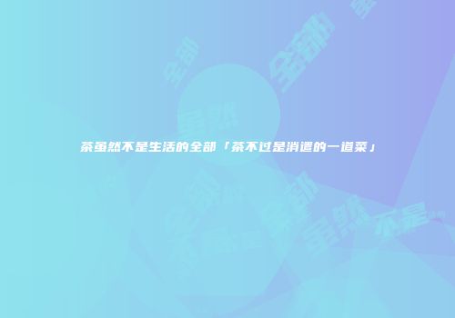 茶虽然不是生活的全部「茶不过是消遣的一道菜」