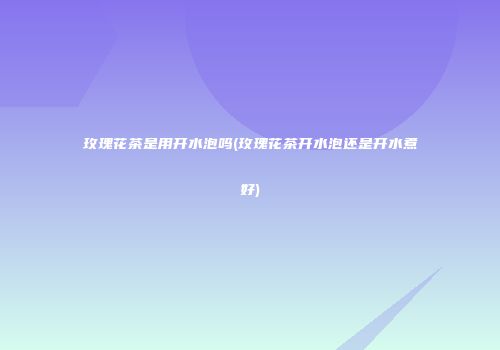 玫瑰花茶是用开水泡吗(玫瑰花茶开水泡还是开水煮好)