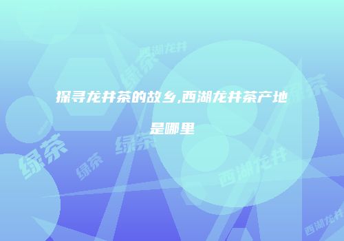 探寻龙井茶的故乡,西湖龙井茶产地是哪里