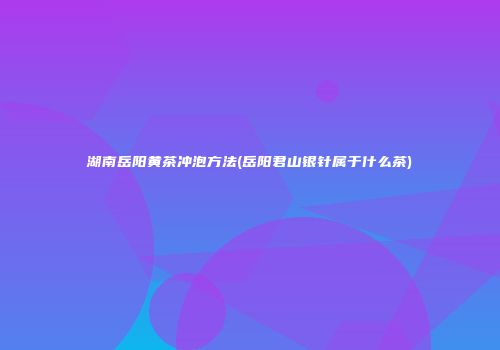 湖南岳阳黄茶冲泡方法(岳阳君山银针属于什么茶)