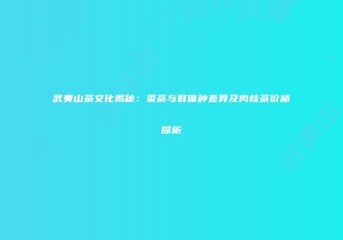 武夷山茶文化揭秘：菜茶与群体种差异及肉桂茶价格探析
