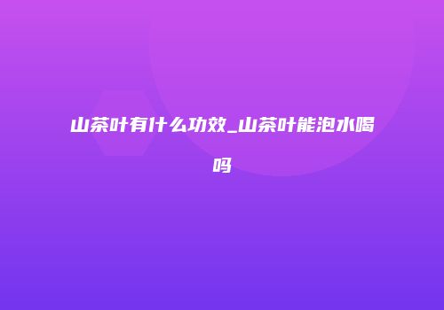 山茶叶有什么功效_山茶叶能泡水喝吗