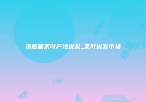铁观音茶叶产地批发_茶叶批发市场