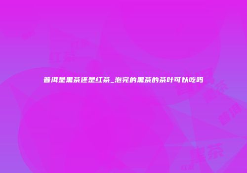 普洱是黑茶还是红茶_泡完的黑茶的茶叶可以吃吗