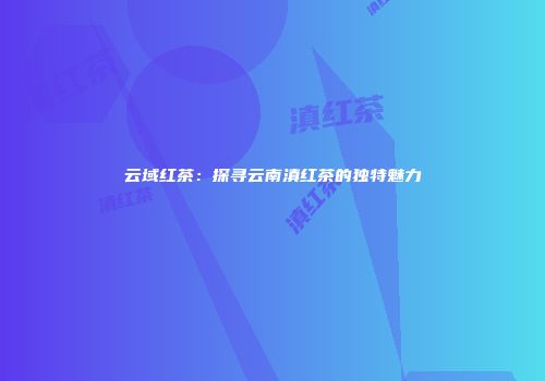 云域红茶：探寻云南滇红茶的独特魅力