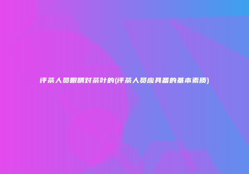 评茶人员眼睛对茶叶的(评茶人员应具备的基本素质)