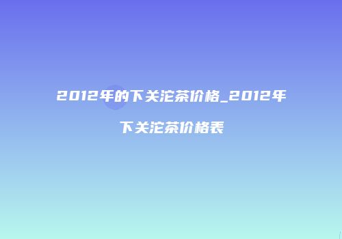 2012年的下关沱茶价格_2012年下关沱茶价格表
