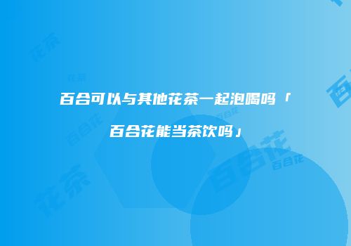 百合可以与其他花茶一起泡喝吗「百合花能当茶饮吗」