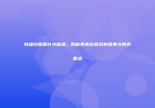 特级白毫银针小罐茶：揭秘其高价背后的因素与购买要点