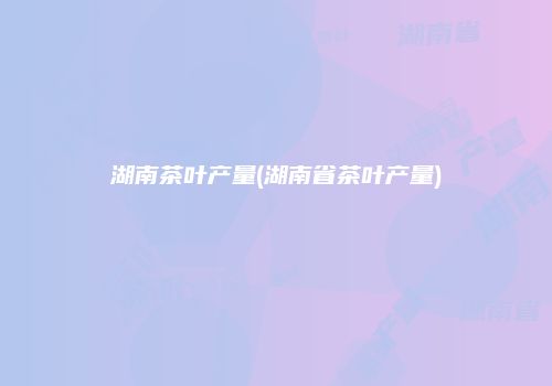 湖南茶叶产量(湖南省茶叶产量)